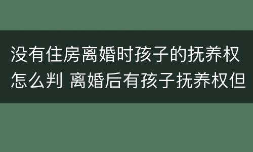 没有住房离婚时孩子的抚养权怎么判 离婚后有孩子抚养权但是没有实际抚养