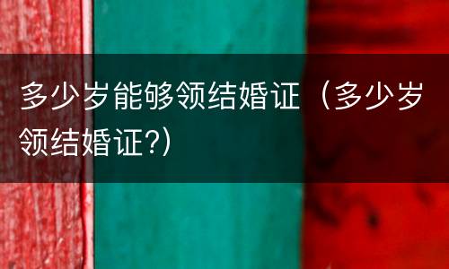 多少岁能够领结婚证（多少岁领结婚证?）