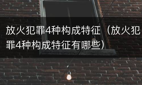 放火犯罪4种构成特征（放火犯罪4种构成特征有哪些）