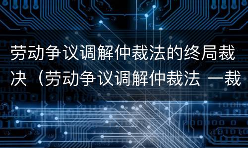 劳动争议调解仲裁法的终局裁决（劳动争议调解仲裁法 一裁终局）