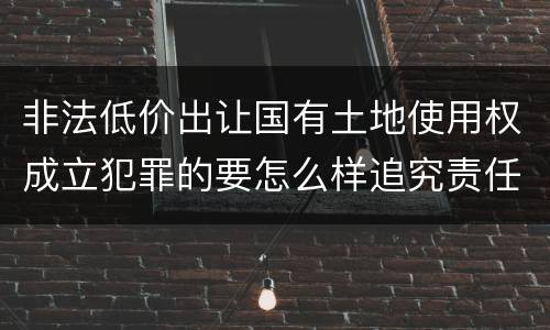 非法低价出让国有土地使用权成立犯罪的要怎么样追究责任