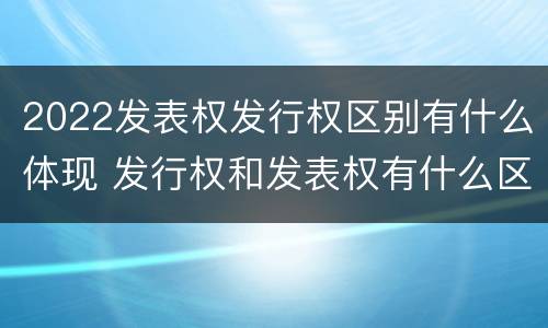 2022发表权发行权区别有什么体现 发行权和发表权有什么区别