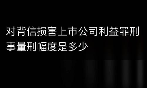 对背信损害上市公司利益罪刑事量刑幅度是多少