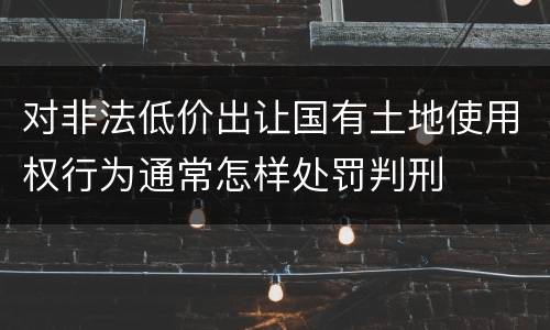 对非法低价出让国有土地使用权行为通常怎样处罚判刑