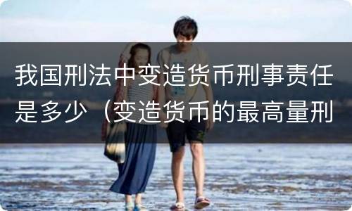 我国刑法中变造货币刑事责任是多少（变造货币的最高量刑）