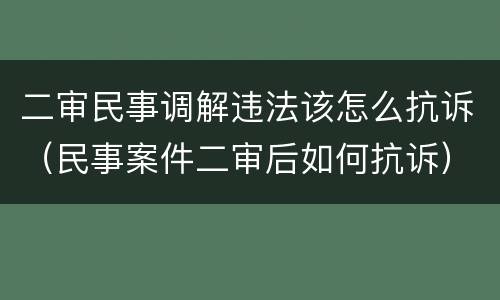 二审民事调解违法该怎么抗诉（民事案件二审后如何抗诉）