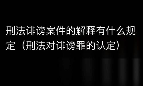 刑法诽谤案件的解释有什么规定（刑法对诽谤罪的认定）