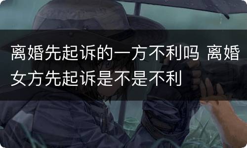 离婚先起诉的一方不利吗 离婚女方先起诉是不是不利