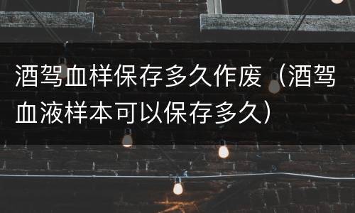 酒驾血样保存多久作废（酒驾血液样本可以保存多久）