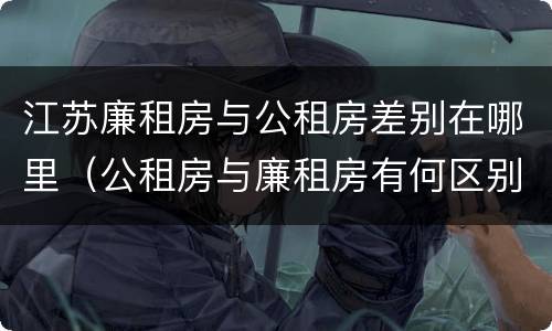 江苏廉租房与公租房差别在哪里（公租房与廉租房有何区别）