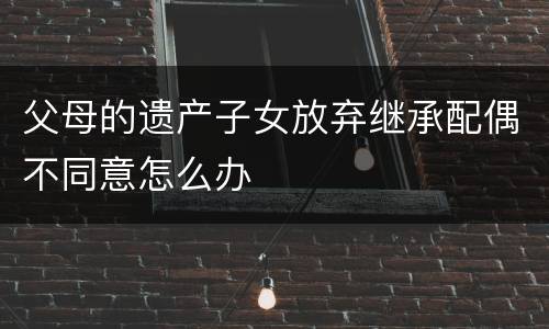 父母的遗产子女放弃继承配偶不同意怎么办