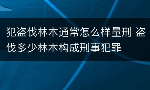 犯盗伐林木通常怎么样量刑 盗伐多少林木构成刑事犯罪