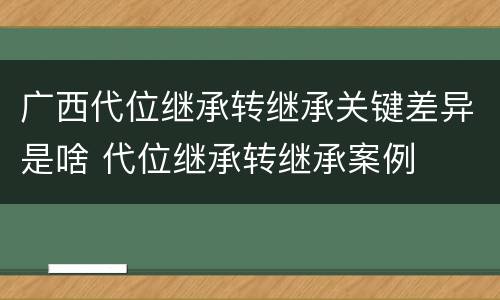 广西代位继承转继承关键差异是啥 代位继承转继承案例