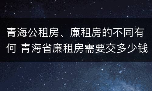 青海公租房、廉租房的不同有何 青海省廉租房需要交多少钱