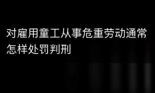对雇用童工从事危重劳动通常怎样处罚判刑