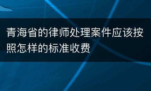 青海省的律师处理案件应该按照怎样的标准收费