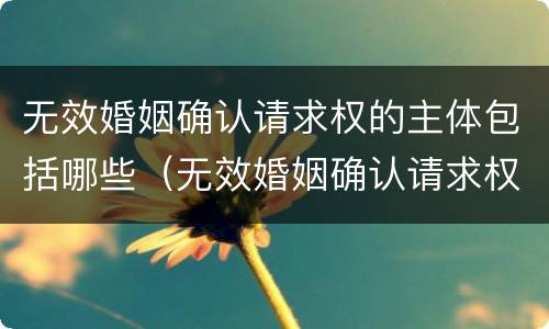 无效婚姻确认请求权的主体包括哪些（无效婚姻确认请求权的主体包括哪些内容）