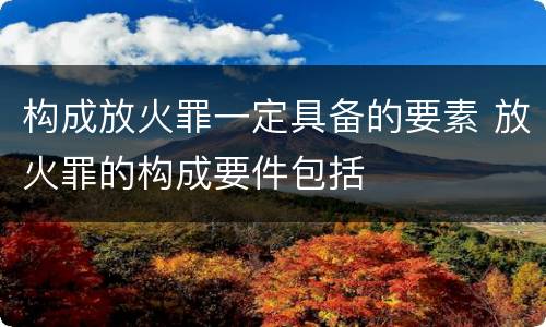 构成放火罪一定具备的要素 放火罪的构成要件包括