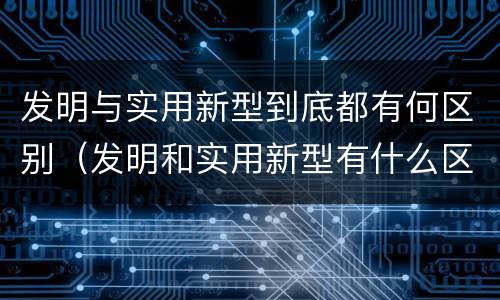 发明与实用新型到底都有何区别（发明和实用新型有什么区别）