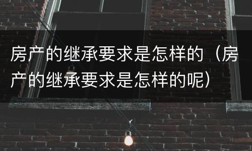 房产的继承要求是怎样的（房产的继承要求是怎样的呢）