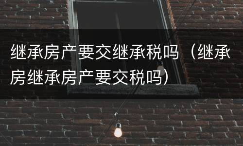 继承房产要交继承税吗（继承房继承房产要交税吗）