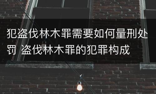 犯盗伐林木罪需要如何量刑处罚 盗伐林木罪的犯罪构成