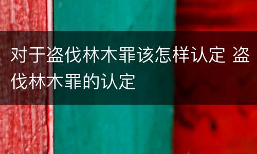 对于盗伐林木罪该怎样认定 盗伐林木罪的认定