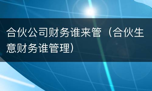 合伙公司财务谁来管（合伙生意财务谁管理）