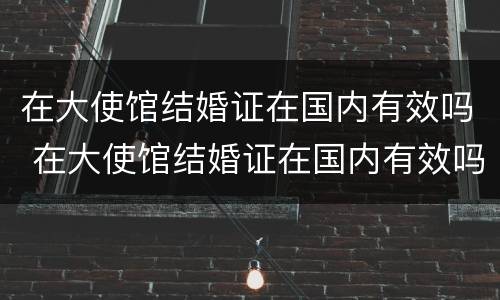 在大使馆结婚证在国内有效吗 在大使馆结婚证在国内有效吗怎么查
