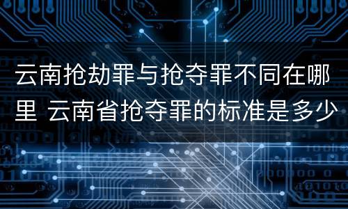云南抢劫罪与抢夺罪不同在哪里 云南省抢夺罪的标准是多少?