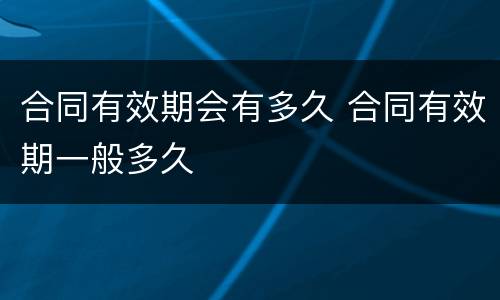 合同有效期会有多久 合同有效期一般多久