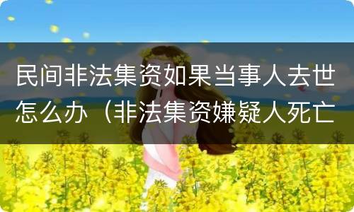 民间非法集资如果当事人去世怎么办（非法集资嫌疑人死亡还调查吗）