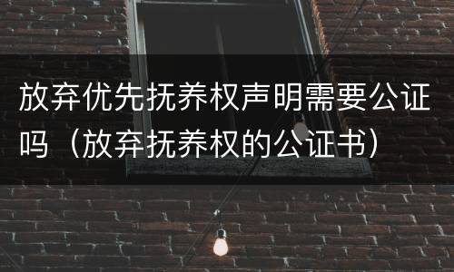 放弃优先抚养权声明需要公证吗（放弃抚养权的公证书）