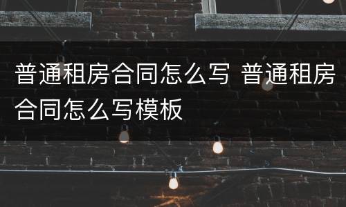 普通租房合同怎么写 普通租房合同怎么写模板