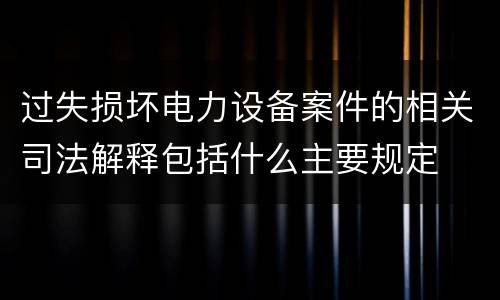 过失损坏电力设备案件的相关司法解释包括什么主要规定
