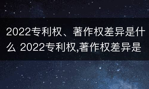 2022专利权、著作权差异是什么 2022专利权,著作权差异是什么