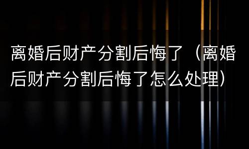 离婚后财产分割后悔了（离婚后财产分割后悔了怎么处理）