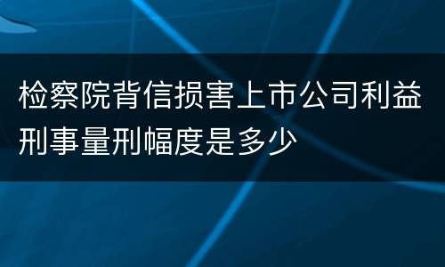 检察院背信损害上市公司利益刑事量刑幅度是多少