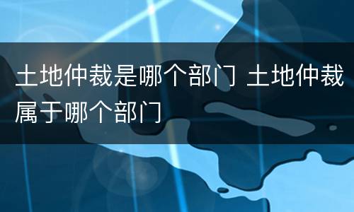 土地仲裁是哪个部门 土地仲裁属于哪个部门