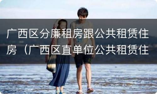 广西区分廉租房跟公共租赁住房（广西区直单位公共租赁住房）