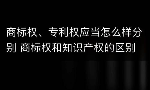 商标权、专利权应当怎么样分别 商标权和知识产权的区别