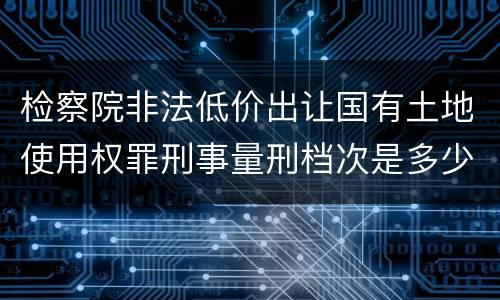 检察院非法低价出让国有土地使用权罪刑事量刑档次是多少