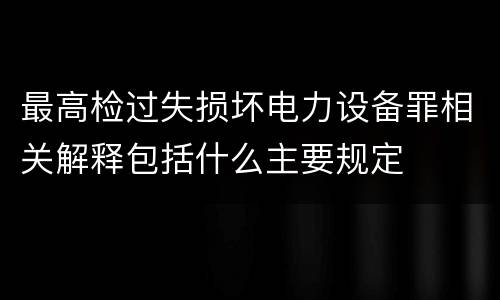最高检过失损坏电力设备罪相关解释包括什么主要规定