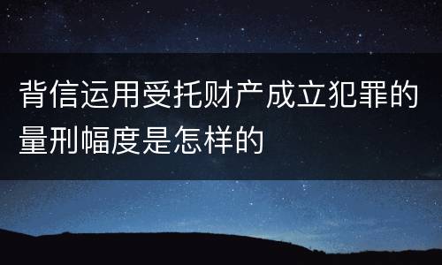 背信运用受托财产成立犯罪的量刑幅度是怎样的