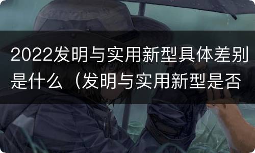 2022发明与实用新型具体差别是什么（发明与实用新型是否具有实用性）