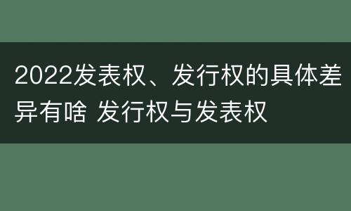 2022发表权、发行权的具体差异有啥 发行权与发表权