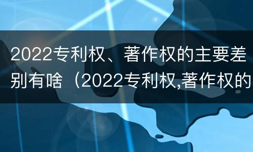 2022专利权、著作权的主要差别有啥（2022专利权,著作权的主要差别有啥）