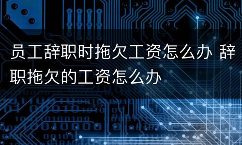 员工辞职时拖欠工资怎么办 辞职拖欠的工资怎么办