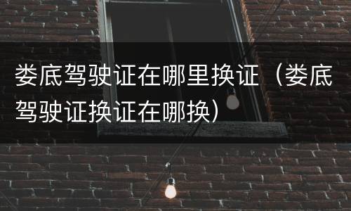娄底驾驶证在哪里换证（娄底驾驶证换证在哪换）
