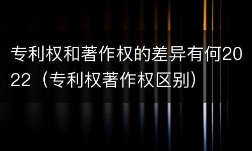 专利权和著作权的差异有何2022（专利权著作权区别）